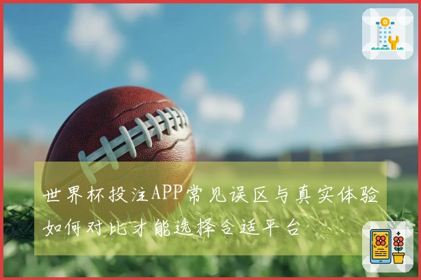世界杯投注APP常见误区与真实体验如何对比才能选择合适平台