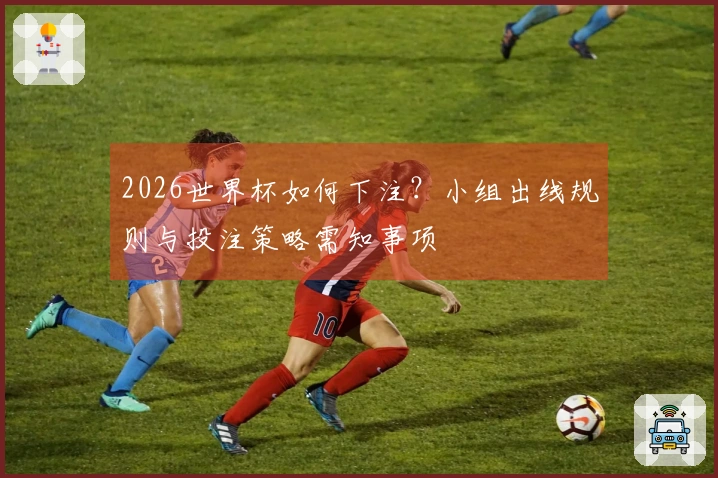2026世界杯如何下注？小组出线规则与投注策略需知事项