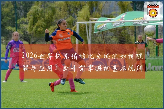 2026世界杯竞猜的比分玩法如何理解与应用？新手需掌握的基本规则和技巧